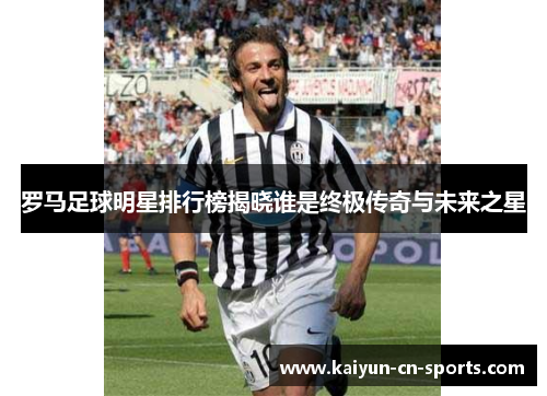 罗马足球明星排行榜揭晓谁是终极传奇与未来之星